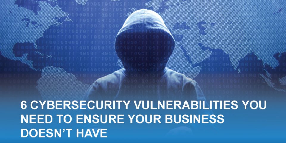 6 Cybersecurity Vulnerabilities You Need to Ensure Your Business Doesn't Have